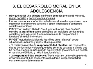 42
3. EL DESARROLLO MORAL EN LA
ADOLESCENCIA
• Hay que hacer una primera distinción entre los principios morales,
reglas sociales y convenciones sociales.
• Las convenciones son “uniformidades conductuales que sirven para
coordinar interacciones sociales y están vinculadas a contextos
sociales específicos.
• PIAGET en su libro titulado “Le Jugement moral chez l’enfant”,
concibe la moralidad como el respeto del individuo por las reglas
sociales y por la justicia fundamentadas en la reciprocidad e
igualdad entre los individuos.
• PIAGET estudia los juicios de los niños ante “dilemas” sobre
situaciones, mentiras y robos. Distingue entre:
- El realismo moral o de responsabilidad objetiva: las respuestas
dadas por los niños valoran que debe ser más castigada la niña que
ha hecho el agujero más grande en el vestido (solo tienen en cuenta
el resultado del daño y no la intencionalidad).
- La responsabilidad subjetiva: Tiene lugar en un nivel superior de
desarrollo moral. Las respuestas consideran la intencionalidad
como elemento determinante.
 