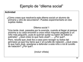 44
Ejemplo de “dilema social”
Actividad
¿Cómo crees que resolvería este dilema social un alumno de
primaria y otro de secundaria?. Puedes experimentarlo en dos
sujetos reales.
Dilema social 1
"Una tarde José, paseaba por la avenida, cuando al llegar al parque
próximo a su casa encontró a unos niños mayores pegando a un
niño más pequeño, pues le querían quitar su balón de fútbol (o
patinete)”. ¿Qué crees tú que hará José?..... ¿Por qué?.
Pero, resulta que José iba a casa para recoger su bolsa del
gimnasio ya que hoy tiene que ir al cursillo de natación. ¿Qué crees
tú que hará José, quedarse a defender a este niño o irá al cursillo
de natación? ¿Por qué?.
(incluir viñeta)
 