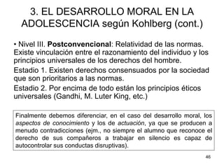 46
3. EL DESARROLLO MORAL EN LA
ADOLESCENCIA según Kohlberg (cont.)
• Nivel III. Postconvencional: Relatividad de las normas.
Existe vinculación entre el razonamiento del individuo y los
principios universales de los derechos del hombre.
Estadio 1. Existen derechos consensuados por la sociedad
que son prioritarios a las normas.
Estadio 2. Por encima de todo están los principios éticos
universales (Gandhi, M. Luter King, etc.)
Finalmente debemos diferenciar, en el caso del desarrollo moral, los
aspectos de conocimiento y los de actuación, ya que se producen a
menudo contradicciones (ejm., no siempre el alumno que reconoce el
derecho de sus compañeros a trabajar en silencio es capaz de
autocontrolar sus conductas disruptivas).
 