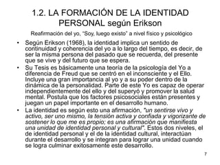 7
1.2. LA FORMACIÓN DE LA IDENTIDAD
PERSONAL según Erikson
• Según Erikson (1968), la identidad implica un sentido de
continuidad y coherencia del yo a lo largo del tiempo, es decir, de
ser la misma persona del pasado que se recuerda, del presente
que se vive y del futuro que se espera.
• Su Tesis es básicamente una teoría de la psicología del Yo a
diferencia de Freud que se centró en el inconsciente y el Ello.
Incluye una gran importancia al yo y a su poder dentro de la
dinámica de la personalidad. Parte de este Yo es capaz de operar
independientemente del ello y del superyó y promover la salud
mental. Postula que los factores psicosociales están presentes y
juegan un papel importante en el desarrollo humano.
• La identidad es según esto una afirmación, "un sentirse vivo y
activo, ser uno mismo, la tensión activa y confiada y vigorizante de
sostener lo que me es propio; es una afirmación que manifiesta
una unidad de identidad personal y cultural". Estos dos niveles, el
de identidad personal y el de la identidad cultural, interactúan
durante el desarrollo y se integran para lograr una unidad cuando
se logra culminar exitosamente este desarrollo.
Reafirmación del yo, “Soy, luego existo” a nivel físico y psicológico
 