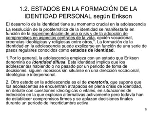 8
1.2. ESTADOS EN LA FORMACIÓN DE LA
IDENTIDAD PERSONAL según Erikson
El desarrollo de la identidad tiene su momento crucial en la adolescencia
La resolución de la problemática de la identidad se manifestaría en
función de la experimentación de una crisis y de la adopción de
compromisos en aspectos centrales de la vida, opción vocacional,
creencias ideológicas y religiosas entre otros,“. La formación de la
identidad en la adolescencia puede explicarse en función de una serie de
pasos regulares conocidos como estados de identidad.
1.Por lo general, la adolescencia empieza con un estado que Erikson
denomina de identidad difusa. Esta identidad implica que los
adolescentes habiendo o no pasado por un periodo de toma de
decisiones, siguen indecisos sin situarse en una dirección vocacional,
ideológica e interpersonal.
2. Otro estado en la adolescencia es el de moratoria, que supone que
los adolescentes se encuentran atrapados en plena crisis de identidad,
en debate con cuestiones ideológicas o vitales, en situaciones de
indecisión en la que exploran alternativas activamente pero todavía han
de establecer compromisos firmes y se aplazan decisiones finales
durante un período de incertidumbre activa.
 