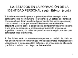 9
1.2. ESTADOS EN LA FORMACIÓN DE LA
IDENTIDAD PERSONAL según Erikson (cont.)
3. La situación anterior puede suponer que o bien escogen entre
continuar con la incertidumbre, regresando a un estado de identidad
difusa en el que dejan a un lado los pensamientos sobre elecciones y
compromisos, u optar por lo que Erikson denomina identidad
prestada. En este caso, la persona esta comprometida pero se agarra
a una serie de creencias y posiciones normalmente impuestas o
sugeridas por otros, sin haber emprendido nunca ningún proceso para
considerar otras alternativas.
4. Por último, están los adolescentes que tras un período de crisis, se
han encaminado con compromisos firmes hacia metas interpersonales,
vocacionales e ideológicas bien definidas, se encuentran en el estado
que Erikson señala como logro de la identidad.
 