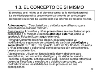 10
1.3. EL CONCEPTO DE SI MISMO
Autoconcepto: “Características o atributos que utilizamos para
describirnos a nosotros mismos”.
Preescolares: Los niños y niñas preescolares se caracterizaban por
describirse a sí mismos utilizando atributos externos como la
apariencia física (utilizan rasgos externos).
Primaria: Conforme los niños crecen, el autoconcepto va
modificándose y ganando en contenido de carácter psicológico y
social (HARTER,1983). Por ejemplo, entre los 9 y 12 años, los niños
y niñas empiezan a describirse como personas con pensamientos,
deseos y sentimientos.
Adolescencia: Utilizan un lenguaje más rico y abstracto para
autodefinirse, con contenido ideológico y de visión del mundo
(pacifista, ecologista, anticapitalista, etc). También suelen referirse a
creencias filosóficas y morales, o a objetivos personales. Las
contradicciones e inestabilidades están presentes en sus
descripciones.
El concepto de sí mismo es el elemento central de la identidad personal
La identidad personal se puede exteriorizar a través del autoconcepto
(componente racional). Es la percepción que tenemos de nosotros mismos.
 