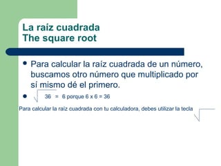 La raíz cuadrada
 The square root

  Para    calcular la raíz cuadrada de un número,
     buscamos otro número que multiplicado por
     sí mismo dé el primero.
          36 = 6 porque 6 x 6 = 36

Para calcular la raíz cuadrada con tu calculadora, debes utilizar la tecla
 