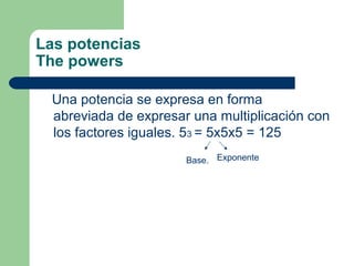 Las potencias
The powers

 Una potencia se expresa en forma
 abreviada de expresar una multiplicación con
 los factores iguales. 53 = 5x5x5 = 125
                      Base. Exponente
 