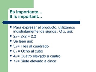 Es importante…
It is important…

 Para  expresar el producto, utilizamos
  indistintamente los signos . O x, así:
 22 = 2x2 = 2.2
 Se leen así:
 32 = Tres al cuadrado
 83 = Ocho al cubo
 44 = Cuatro elevado a cuatro
 75 = Siete elevado a cinco
 