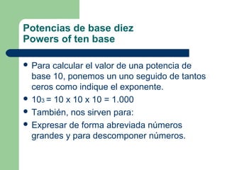 Potencias de base diez
Powers of ten base

 Para  calcular el valor de una potencia de
  base 10, ponemos un uno seguido de tantos
  ceros como indique el exponente.
 103 = 10 x 10 x 10 = 1.000
 También, nos sirven para:
 Expresar de forma abreviada números
  grandes y para descomponer números.
 