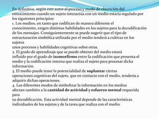 En definitiva, según este autor el proceso y modo de obtención del
conocimiento cuando un sujeto interactúa con un medio estaría regulado por
los siguientes principios:
1. Los medios, en tanto que codifican de manera diferente el
conocimiento, exigen distintas habilidades en los sujetos para la decodificación
de los mensajes. Consiguientemente se puede sugerir que el tipo de
estructuración simbólica utilizada por el medio tenderá a cultivar en los
sujetos
unos procesos y habilidades cognitivas sobre otras.
2. El grado de aprendizaje que se puede obtener del medio estará
influído por el grado de isomorfirmo entre la codificación que presenta el
medio y la codificación interna que realiza el sujeto para procesar dicha
información.
3. El medio puede tener la potencialidad de suplantar ciertas
operaciones cognitivas del sujeto, que en contacto con el medio, tendería a
adquirir dichas operaciones.
4. Los diferentes modos de simbolizar la información en los medios
afectan también a la cantidad de actividad y esfuerzo mental requerida
para
su decodificación. Esta actividad mental depende de las características
individuales de los sujetos y de la tarea que realiza con el medio.
 