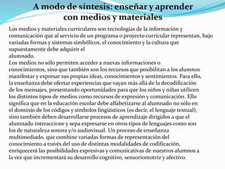 A modo de síntesis: enseñar y aprender
con medios y materiales
Los medios y materiales curriculares son tecnologías de la información y
comunicación que al servicio de un programa o proyecto curricular representan, bajo
variadas formas y sistemas simbólicos, el conocimiento y la cultura que
supuestamente debe adquirir el
alumnado.
Los medios no sólo permiten acceder a nuevas informaciones o
conocimientos, sino que también son los recursos que posibilitan a los alumnos
manifestar y expresar sus propias ideas, conocimientos y sentimientos. Para ello,
la enseñanza debe ofertar experiencias que vayan más allá de la decodificación
de los mensajes, presentando oportunidades para que los niños y niñas utilicen
los distintos tipos de medios como recursos de expresión y comunicación. Ello
significa que en la educación escolar debe alfabetizarse al alumnado no sólo en
el dominio de los códigos y símbolos lingüísticos (es decir, el lenguaje textual),
sino también deben desarrollarse procesos de aprendizaje dirigidos a que el
alumnado interaccione y sepa expresarse en otros tipos de lenguajes como son
los de naturaleza sonora y/o audiovisual. Un proceso de enseñanza
multimediado, que combine variadas formas de representación del
conocimiento a través del uso de distintas modalidades de codificación,
enriquecerá las posibilidades expresivas y comunicativas de nuestros alumnos a
la vez que incrementará su desarrollo cognitivo, sensoriomotriz y afectivo.
 
