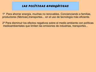 LAS POLÍTICAS ENERGÉTICAS
1º Para ahorrar energía, muchas no renovables. Concienciando a familias,
productores (fábricas),transportes... en el uso de tecnología màs eficiente.
2º Para disminuir los efectos negativos sobre el medio ambiente con políticas
medioambientales que limiten las emisiones de industrias, transportes...
 