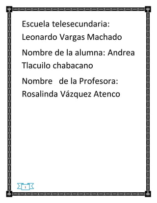 Escuela telesecundaria: 
Leonardo Vargas Machado 
Nombre de la alumna: Andrea 
Tlacuilo chabacano 
Nombre de la Profesora: 
Rosalinda Vázquez Atenco 
1 
 