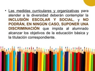 • Las medidas curriculares y organizativas para
atender a la diversidad deberán contemplar la
INCLUSIÓN ESCOLAR Y SOCIAL, y NO
PODRÁN, EN NINGÚN CASO, SUPONER UNA
DISCRIMINACIÓN que impida al alumnado
alcanzar los objetivos de la educación básica y
la titulación correspondiente.
 