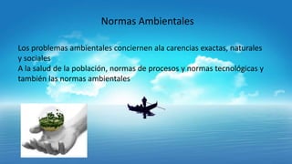 Normas Ambientales
Los problemas ambientales conciernen ala carencias exactas, naturales
y sociales
A la salud de la población, normas de procesos y normas tecnológicas y
también las normas ambientales

 