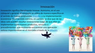 Innovación
Innovación significa literalmente innovar. Asimismo, en el uso
coloquial y general, el concepto se utiliza de manera específica en
el sentido de nuevas propuestas, inventos y su implementación
económica. En el sentido estricto, en cambio, se dice que de las
ideas solo pueden resultar innovaciones luego de que ellas se
implementan como nuevos productos, servicios o
procedimientos, que realmente encuentran una aplicación
exitosa imponiéndose en el mercado a través de la difusión

 