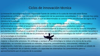 Ciclos de innovación técnica
La innovación tecnológica es la más importante fuente de cambio en la cuota de mercado entre firmas
competidoras y el factor más frecuente en la desaparición de las posiciones consolidadas. Es considerada hoy como
el resultado tangible y real de la tecnología, lo que en determinadas se conoce como introducción de logros de la
ciencia y la tecnología.
El proceso de Innovación tecnológica posibilita combinar las capacidades técnicas, financieras, comerciales y
administrativas y permiten el lanzamiento al mercado de nuevos y mejorados productos o procesos.
La Tecnología desempeña un papel critico en la competitividad de la empresa y es uno de los factores intangibles
que plantea más dificultad en su gestión. El nuevo escenario se identifica con la aceleración del cambio tecnológico
y el acortamiento del ciclo de vida de los productos, de ahí la importancia estratégica de realizar una eficaz gestión
de la tecnología en la empresa.
La Tecnología puede definirse como el medio para transformar ideas en procesos o servicios, que permita además
mejorar o desarrollar procesos. Sin embargo, y aunque su raíz etimológica la reduce a la ciencia de las artes
industriales, no consiste únicamente en métodos, maquinas, procedimientos, instrumental, métodos de
programación, materiales y equipos que pueden comprarse e intercambiarse, sino que es también un estado de
espíritu, la expresión de un talento creador y la capacidad de sistematizar los conocimientos para su
aprovechamiento por el conjunto de la sociedad.

 