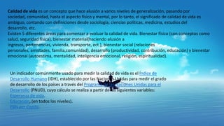 Calidad de vida es un concepto que hace alusión a varios niveles de generalización, pasando por
sociedad, comunidad, hasta el aspecto físico y mental, por lo tanto, el significado de calidad de vida es
ambiguo, contando con definiciones desde sociología, ciencias políticas, medicina, estudios del
desarrollo, etc.
Existen 5 diferentes áreas para comenzar a evaluar la calidad de vida. Bienestar físico (con conceptos como
salud, seguridad física), bienestar material(haciendo alusión a
ingresos, pertenencias, vivienda, transporte, ect.), bienestar social (relaciones
personales, amistades, familia,comunidad), desarrollo (productividad, contribución, educación) y bienestar
emocional (autoestima, mentalidad, inteligencia emocional, religión, espiritualidad).

Un indicador comúnmente usado para medir la calidad de vida es el Índice de
Desarrollo Humano (IDH), establecido por las Naciones Unidas para medir el grado
de desarrollo de los países a través del Programa de las Naciones Unidas para el
Desarrollo (PNUD), cuyo cálculo se realiza a partir de las siguientes variables:
Esperanza de vida.
Educación, (en todos los niveles).
PBN per Capita.

 