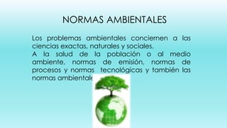 NORMAS AMBIENTALES
Los problemas ambientales conciernen a las
ciencias exactas, naturales y sociales.
A la salud de la población o al medio
ambiente, normas de emisión, normas de
procesos y normas tecnológicas y también las
normas ambientales.

 