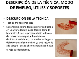 DESCRIPCIÓN DE LA TÉCNICA, MODO
    DE EMPLEO, UTILES Y SOPORTES

• DESCRIPCIÓN DE LA TÉCNICA:
• Técnica monocroma seca
• La sanguina es una técnica pictórica basada
  en una variedad de óxido férrico llamada
  hematites,1 que se presenta bajo la forma
  de polvo, barra o placa. Puede tener
  distintas tonalidades, todas ellas en la gama
  del rojo -de ahí su nombre, ya que recuerda
  a la sangre-, desde el rojo anaranjado hasta
  el rojo pardovioláceo.
 