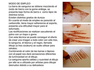MODO DE EMPLEO
La barra de sanguina se obtiene mezclando el
óxido de hierro con la goma arábiga, se
presenta bajo forma de barra o como lápiz de
distintos tonos.
Existen distintos grados de dureza
En cuanto al modo de empleo es parecido al
carboncillo, tiene mayor adherencia al soporte,
presenta una dificultad mayor para el
esfumado.
Las rectificaciones se realizan sacudiendo el
polvo con un trapo o goma
Con esta técnica se puede conseguir el efecto
de crear una imagen a todo color con sólo tres,
la sanguina, el blanco y el negro, llamada
dibujo (a tres couleurs) se suele utilizar para
retratos.
Combinando el color de las barras o lápices
con el papel nos dará sensaciones diferentes
de luminosidad en el dibujo.
La sanguina aporta calidez y suavidad al dibujo
por ello se a utilizado por artistas para dibujar
desnudos debido a su delicadeza
 