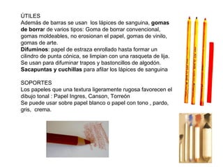 ÚTILES
Además de barras se usan los lápices de sanguina, gomas
de borrar de varios tipos: Goma de borrar convencional,
gomas moldeables, no erosionan el papel, gomas de vinilo,
gomas de arte.
Difuminos: papel de estraza enrollado hasta formar un
cilindro de punta cónica, se limpian con una rasqueta de lija.
Se usan para difuminar trapos y bastoncillos de algodón.
Sacapuntas y cuchillas para afilar los lápices de sanguina

SOPORTES
Los papeles que una textura ligeramente rugosa favorecen el
dibujo tonal : Papel Ingres, Canson, Torreón
Se puede usar sobre papel blanco o papel con tono , pardo,
gris, crema.
 