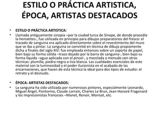 ESTILO O PRÁCTICA ARTISTICA,
       ÉPOCA, ARTISTAS DESTACADOS
•   ESTILO O PRÁCTICA ARTISTICA:
•   Llamada antiguamente sinopia –por la ciudad turca de Sinope, de donde procedía
    la hematites-, fue utilizada en principio para dibujos preparatorios del fresco: el
    trazado de sanguina era aplicado directamente sobre el revestimiento del muro
    que se iba a pintar. La sanguina se convirtió en técnica de dibujo propiamente
    dicha a finales del siglo XIV: fue empleada entonces sobre un soporte de papel,
    bien bajo su forma sólida –trazo dejado por la barra de sanguina-, bien bajo su
    forma líquida –agua aplicada con el pincel-, y mezclada a menudo con otras
    técnicas: plumilla, piedra negra o tiza blanca. Las cualidades esenciales de este
    material son la luminosidad y el poder ilusionista en el acabado de las
    encarnaciones, que hacen de esta técnica la ideal para dos tipos de estudio: el
    retrato y el desnudo.

•   ÉPOCA: ARTISTAS DESTACADOS:
•   La sanguina ha sido utilizada por numerosos pintores, especialmente Leonardo,
    Miguel Ángel, Pontormo, Claude Lorrain, Charles Le Brun, Jean-Honoré Fragonard
    y los impresionistas franceses –Manet, Renoir, Morisot, etc.
 