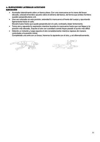 4. ELEVACIONES LATERALES ACOSTADO
EJECUCIÓN
     Acostados lateralmente sobre un banco plano. Con una mancuerna en la mano del brazo
      elevado, colocad el hombro opuesto sobre el extremo del banco, de forma que ambos hombros
      queden perpendiculares a él.
     Una vez colocados en esta posición, extended la mancuerna al frente del cuerpo y apuntando
      ligeramente hacia el suelo.
      Elevad el peso hasta que quede perpendicular al suelo, contraed y bajar lentamente.
     Toma aire y aguanta la respiración mientras levantas la mancuerna hasta que casi llegue a la
      posición más elevada.. Expulsa el aire con suavidad cuando hayas pasado el punto más difícil.
     Detente un instante y luego expulsa el aire completamente mientras regresas de manera
      controlada a la posición inicial.
      Completada una serie con un brazo, haremos la siguiente con el otro, y así alternativamente.




                                                                                                      35
 