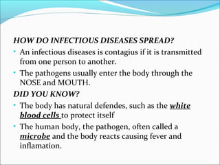 HOW DO INFECTIOUS DISEASES SPREAD?
• An infectious diseases is contagius if it is transmitted
from one person to another.
• The pathogens usually enter the body through the
NOSE and MOUTH.
DID YOU KNOW?
• The body has natural defendes, such as the white
blood cells to protect itself
• The human body, the pathogen, often called a
microbe and the body reacts causing fever and
inflamation.