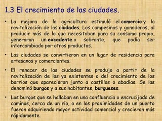 1.3 El crecimiento de las ciudades.
• La mejora de la agricultura estimuló el comercio y la
  revitalización de las ciudades. Los campesinos y ganaderos, al
  producir más de lo que necesitaban para su consumo propio,
  generaron un excedente o sobrante, que podía ser
  intercambiado por otros productos.
• Las ciudades se convirtieron en un lugar de residencia para
  artesanos y comerciantes.
• El renacer de las ciudades se produjo a partir de la
  revitalización de las ya existentes o del crecimiento de los
  barrios que aparecieron junto a castillos o abadías. Se las
  denominó burgos y a sus habitantes, burgueses.
• Los burgos que se hallaban en una confluencia o encrucijada de
  caminos, cerca de un río, o en las proximidades de un puerto
  fueron adquiriendo mayor actividad comercial y crecieron más
  rápidamente.
 