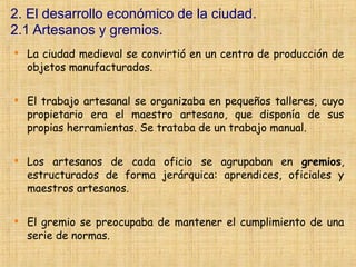 2. El desarrollo económico de la ciudad.
2.1 Artesanos y gremios.

    La ciudad medieval se convirtió en un centro de producción de
    objetos manufacturados.


    El trabajo artesanal se organizaba en pequeños talleres, cuyo
    propietario era el maestro artesano, que disponía de sus
    propias herramientas. Se trataba de un trabajo manual.


    Los artesanos de cada oficio se agrupaban en gremios,
    estructurados de forma jerárquica: aprendices, oficiales y
    maestros artesanos.


    El gremio se preocupaba de mantener el cumplimiento de una
    serie de normas.
 