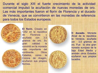 Durante el siglo XIII el fuerte crecimiento de la actividad
comercial impulsó la acuñación de nuevas monedas de oro.
Las más importantes fueron el florín de Florencia y el ducado
de Venecia, que se convirtieron en las monedas de referencia
para todos los Estados europeos.

            El florín. Creado en
            1252 en la república            El ducado. Moneda
            de      Florencia      y        oficial de la república
            acuñado      con    3,5         de Venecia, acuñada
            gramos de oro. Su               con 3,5 gramos de
            gran      calidad     la        oro. Fue la otra gran
            convirtió en la moneda          moneda europea de la
            más importante del              Baja Edad Media y
            continente.       Otros         también otros Estados
            Estados, como la                acuñaron sus propios
            Corona de Aragón,               ducados.
            acuñaron sus propios
            florines.
 