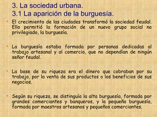 3. La sociedad urbana.
    3.1 La aparición de la burguesía.

    El crecimiento de las ciudades transformó la sociedad feudal.
    Ello permitió la formación de un nuevo grupo social no
    privilegiado, la burguesía.


    La burguesía estaba formada por personas dedicadas al
    trabajo artesanal y al comercio, que no dependían de ningún
    señor feudal.


    La base de su riqueza era el dinero que cobraban por su
    trabajo, por la venta de sus productos o los beneficios de sus
    negocios.


    Según su riqueza, se distinguía la alta burguesía, formada por
    grandes comerciantes y banqueros, y la pequeña burguesía,
    formada por maestros artesanos y pequeños comerciantes.
 