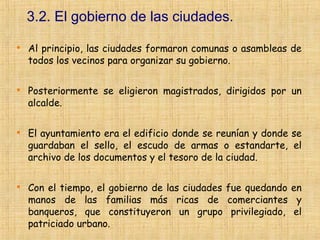3.2. El gobierno de las ciudades.

    Al principio, las ciudades formaron comunas o asambleas de
    todos los vecinos para organizar su gobierno.


    Posteriormente se eligieron magistrados, dirigidos por un
    alcalde.


    El ayuntamiento era el edificio donde se reunían y donde se
    guardaban el sello, el escudo de armas o estandarte, el
    archivo de los documentos y el tesoro de la ciudad.


    Con el tiempo, el gobierno de las ciudades fue quedando en
    manos de las familias más ricas de comerciantes y
    banqueros, que constituyeron un grupo privilegiado, el
    patriciado urbano.
 