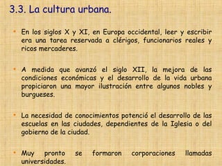 3.3. La cultura urbana.


    En los siglos X y XI, en Europa occidental, leer y escribir
    era una tarea reservada a clérigos, funcionarios reales y
    ricos mercaderes.


    A medida que avanzó el siglo XII, la mejora de las
    condiciones económicas y el desarrollo de la vida urbana
    propiciaron una mayor ilustración entre algunos nobles y
    burgueses.


    La necesidad de conocimientos potenció el desarrollo de las
    escuelas en las ciudades, dependientes de la Iglesia o del
    gobierno de la ciudad.


    Muy pronto       se   formaron    corporaciones   llamadas
    universidades.
 
