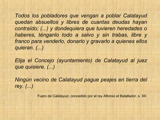 Todos los pobladores que vengan a poblar Calatayud
quedan absueltos y libres de cuantas deudas hayan
contraído; (...) y dondequiera que tuvieren heredades o
haberes, ténganlo todo a salvo y sin trabas, libre y
franco para venderlo, donarlo y gravarlo a quienes ellos
quieran. (...)

Elija el Concejo (ayuntamiento) de Calatayud al juez
que quisiere. (...)

Ningún vecino de Calatayud pague peajes en tierra del
rey. (...)
         Fuero de Calatayud, concedido por el rey Alfonso el Batallador. s. XII.
 