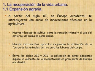 1. La recuperación de la vida urbana.
1.1 Expansión agraria.
 
     A partir del siglo XI, en Europa occidental se
     introdujeron una serie de innovaciones técnicas en la
     agricultura:

     
         Nuevas técnicas de cultivo, como la rotación trienal y el uso del
         estiércol de animales como abono.

     
         Nuevos instrumentos agrícolas mejoraron la utilización de la
         fuerza de los animales de tiro para las labores del campo.

     
         Entre los siglos XII y XIV, la aplicación de estos adelantos
         supuso un aumento de la productividad en gran parte de Europa
         occidental.
 