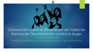 Convención sobre la Eliminación de Todas las
Formas de Discriminación contra la Mujer
LIC. JACKSON CAMPOS MORA
PROFESOR EN LA ENSEÑANZA DE LOS ESTUDIOS SOCIALES Y LA EDUCACIÓN CÍVICA
 