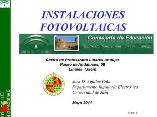 snI . o s r uC 
osef or P ed ort neC 
Juan D. Aguilar Peña 
Departamento Ingeniería Electrónica 
Universidad de Jaén 
15/10/14 1 
Electrónica de Potencia 
INSTA LACIONES 
FOTOVOLTAICAS 
Centro de Profesorado Linares-Andújar 
Paseo de Andaluces, 58 
Linares (Jaén) 
Mayo 2011 
 