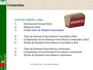 snI . o s r uC 
osef or P ed ort neC 
Electrónica de Potencia 
Contenidos 
CONTENIDOS. (30h) 
1.- Introducción Energía Solar 
2.- Radiación Solar 
3.- Célula Solar & Módulo Fotovoltaico 
4.- Tipos de Sistemas Fotovoltaicos Conectados a Red 
5.- Componentes de los Sistemas Fotovoltaicos Conectados a Red 
6.- Diseño de Sistemas Fotovoltaicos Conectados a Red 
7.- Tipos de Sistemas Fotovoltaicos Autónomos 
8.- Componentes de los Sistemas Fotovoltaicos Autónomos 
9.- Diseño de Sistemas Fotovoltaicos Autónomos 
Prof. Aguilar Peña. e_mail:jaguilar@ujaen.es 
 
