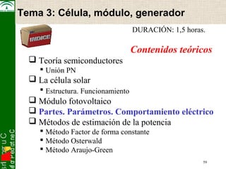 snI . o s r uC 
osef or P ed ort neC 
Electrónica de Potencia 
DURACIÓN: 1,5 horas. 
Contenidos teóricos 
 Teoría semiconductores 
 Unión PN 
 La célula solar 
 Estructura. Funcionamiento 
 Módulo fotovoltaico 
 Partes. Parámetros. Comportamiento eléctrico 
 Métodos de estimación de la potencia 
 Método Factor de forma constante 
 Método Osterwald 
 Método Araujo-Green 
59 
Tema 3: Célula, módulo, generador 
 