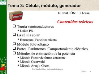 snI . o s r uC 
osef or P ed ort neC 
Tema 3: Célula, módulo, Electrónica generador 
de Potencia 
DURACIÓN: 1,5 horas. 
Contenidos teóricos 
 Teoría semiconductores 
 Unión PN 
 La célula solar 
 Estructura. Funcionamiento 
 Módulo fotovoltaico 
 Partes. Parámetros. Comportamiento eléctrico 
 Métodos de estimación de la potencia 
 Método Factor de forma constante 
 Método Osterwald 
 Método Araujo-Green 
15/10/14 6 
Prof. Aguilar Peña. e_mail:jaguilar@ujaen.es 
 