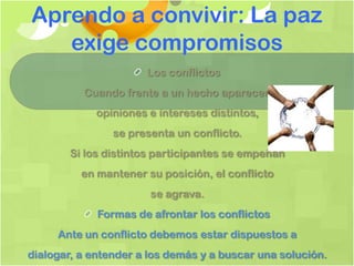 Aprendo a convivir: La paz
   exige compromisos
                       Los conflictos
          Cuando frente a un hecho aparecen
             opiniones e intereses distintos,
                se presenta un conflicto.
        Si los distintos participantes se empeñan
          en mantener su posición, el conflicto
                       se agrava.
             Formas de afrontar los conflictos
     Ante un conflicto debemos estar dispuestos a
dialogar, a entender a los demás y a buscar una solución.
 