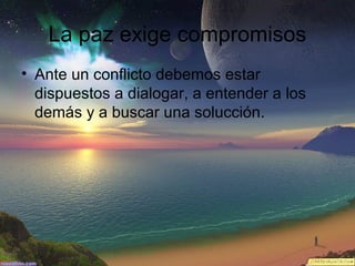 La paz exige compromisos
• Ante un conflicto debemos estar
dispuestos a dialogar, a entender a los
demás y a buscar una solucción.

 