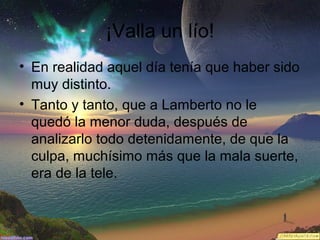 ¡Valla un lío!
• En realidad aquel día tenía que haber sido
muy distinto.
• Tanto y tanto, que a Lamberto no le
quedó la menor duda, después de
analizarlo todo detenidamente, de que la
culpa, muchísimo más que la mala suerte,
era de la tele.

 