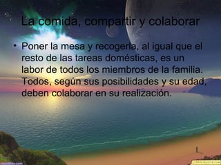 La comida, compartir y colaborar
• Poner la mesa y recogerla, al igual que el
resto de las tareas domésticas, es un
labor de todos los miembros de la familia.
Todos, según sus posibilidades y su edad,
deben colaborar en su realización.

 