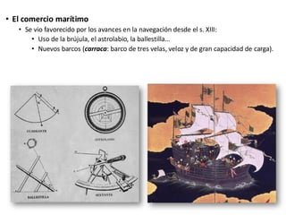 • El comercio marítimo
• Se vio favorecido por los avances en la navegación desde el s. XIII:
• Uso de la brújula, el astrolabio, la ballestilla…
• Nuevos barcos (carraca: barco de tres velas, veloz y de gran capacidad de carga).
 