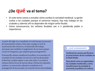 ¿De qué va el tema?
• En este tema vamos a estudiar cómo cambia la sociedad medieval. La gente
vuelve a las ciudades porque el comercio mejora, hay más trabajo en las
ciudades y además allí no dependen de ningún señor feudal.
• Como consecuencia, los señores feudales van a ir perdiendo poder e
importancia.
 