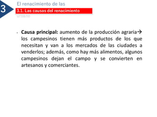 3
El renacimiento de las
ciudades
3.1. Las causas del renacimiento
urbano
• Causa principal: aumento de la producción agraria→
los campesinos tienen más productos de los que
necesitan y van a los mercados de las ciudades a
venderlos; además, como hay más alimentos, algunos
campesinos dejan el campo y se convierten en
artesanos y comerciantes.
 