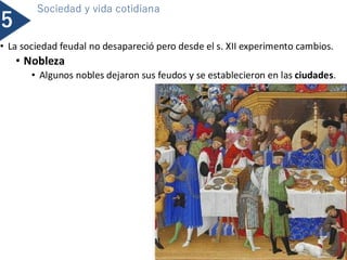 • La sociedad feudal no desapareció pero desde el s. XII experimento cambios.
• Nobleza
• Algunos nobles dejaron sus feudos y se establecieron en las ciudades.
5
Sociedad y vida cotidiana
 