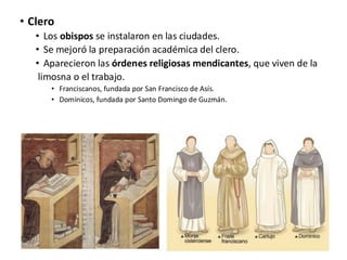 • Clero
• Los obispos se instalaron en las ciudades.
• Se mejoró la preparación académica del clero.
• Aparecieron las órdenes religiosas mendicantes, que viven de la
limosna o el trabajo.
• Franciscanos, fundada por San Francisco de Asís.
• Dominicos, fundada por Santo Domingo de Guzmán.
 