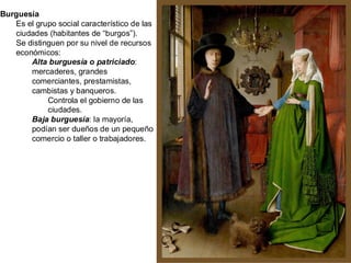 Burguesía
Es el grupo social característico de las
ciudades (habitantes de “burgos”).
Se distinguen por su nivel de recursos
económicos:
Alta burguesía o patriciado:
mercaderes, grandes
comerciantes, prestamistas,
cambistas y banqueros.
Controla el gobierno de las
ciudades.
Baja burguesía: la mayoría,
podían ser dueños de un pequeño
comercio o taller o trabajadores.
 